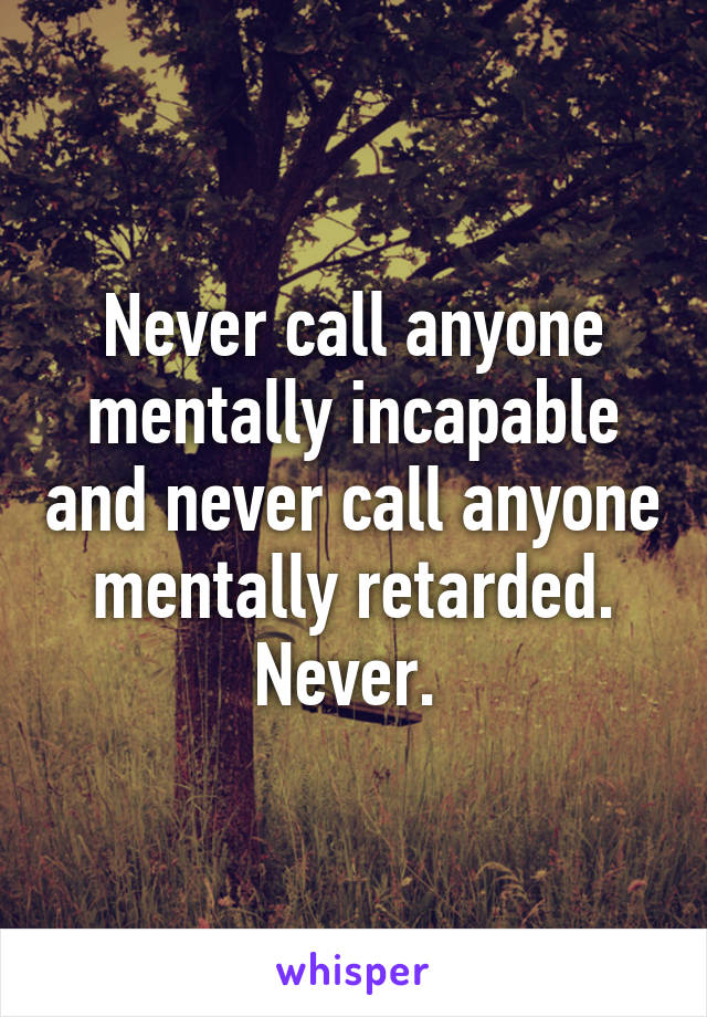 Never call anyone mentally incapable and never call anyone mentally retarded. Never. 