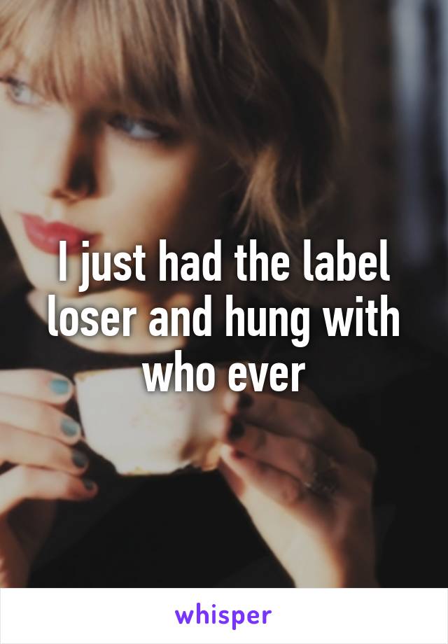 I just had the label loser and hung with who ever