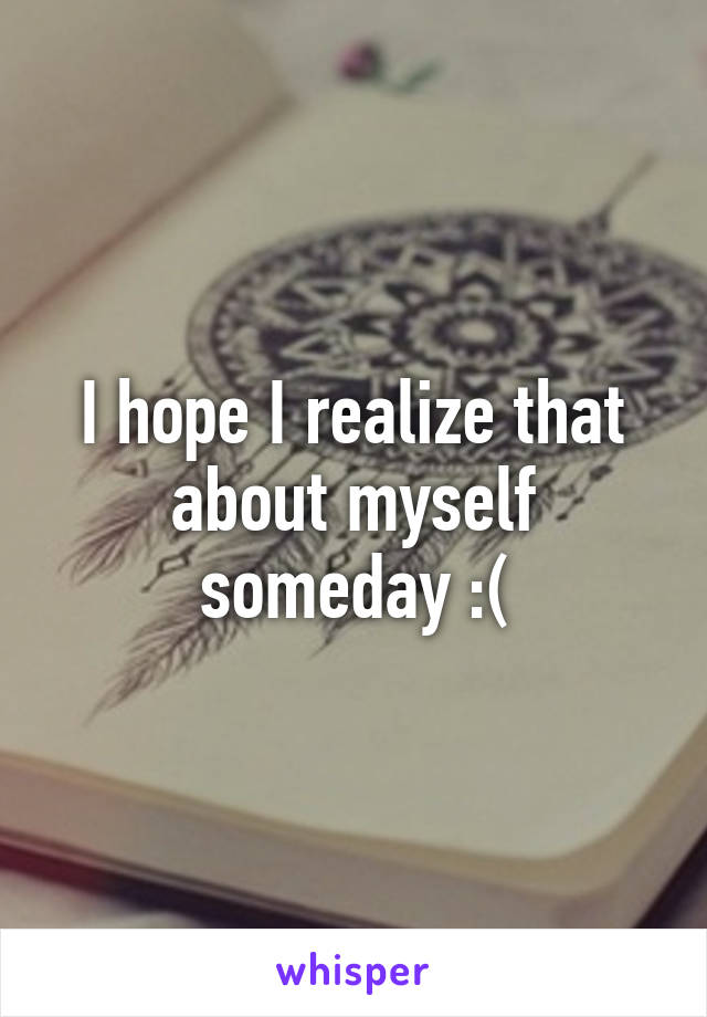 I hope I realize that about myself someday :(