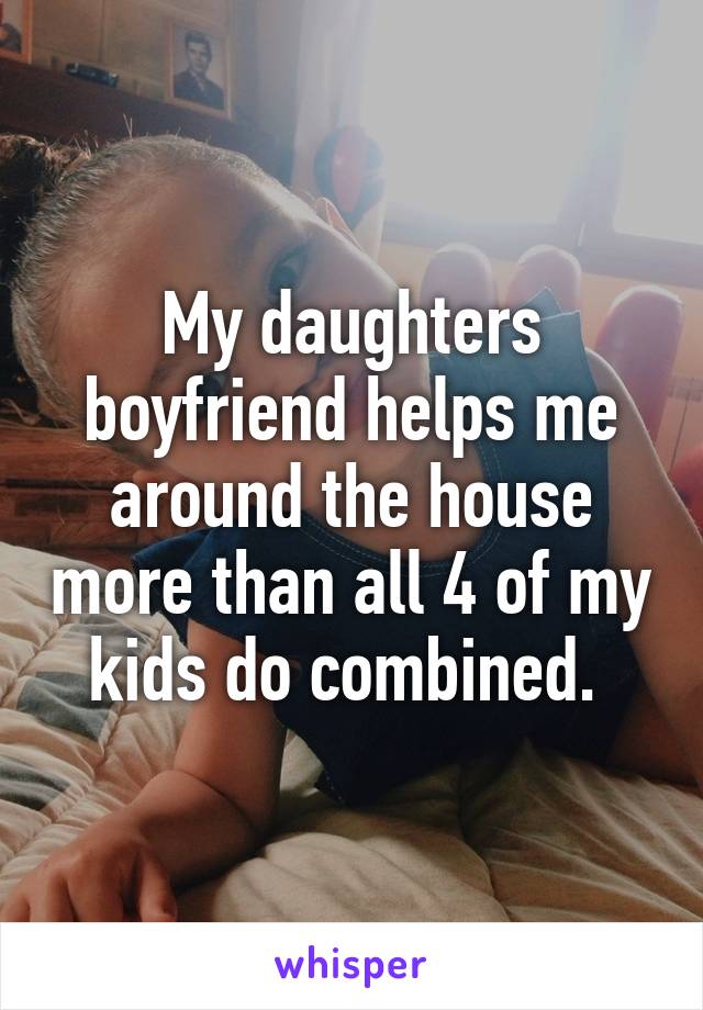 My daughters boyfriend helps me around the house more than all 4 of my kids do combined. 