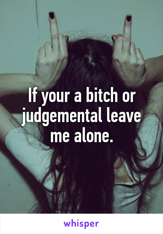 If your a bitch or judgemental leave me alone.