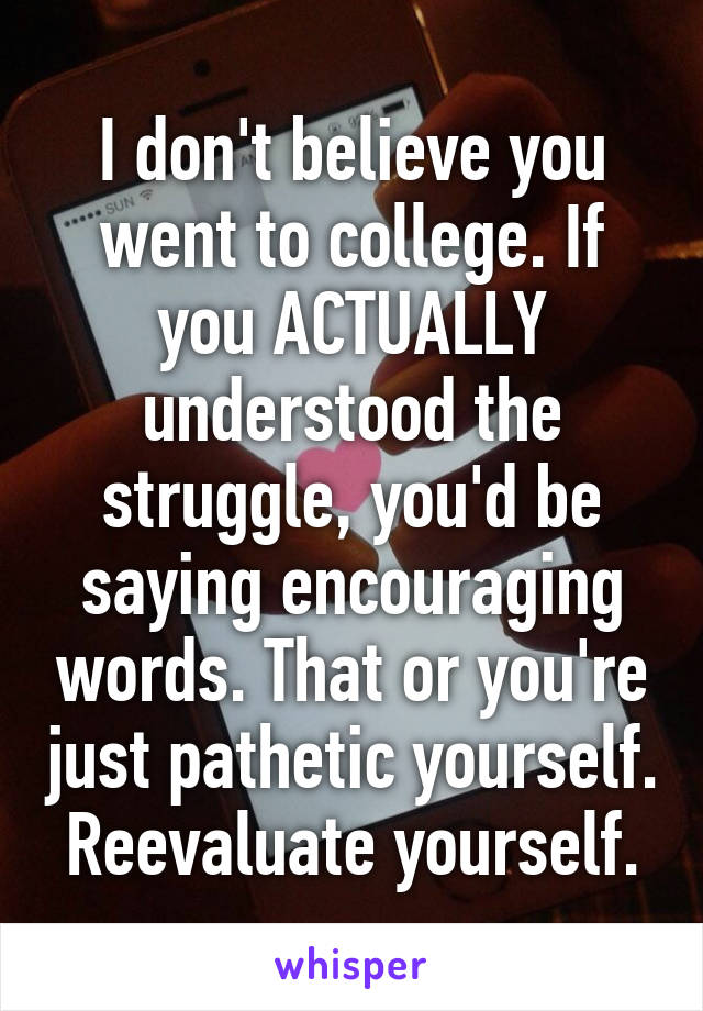 I don't believe you went to college. If you ACTUALLY understood the struggle, you'd be saying encouraging words. That or you're just pathetic yourself. Reevaluate yourself.