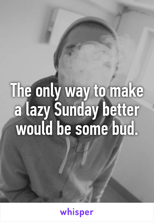 The only way to make a lazy Sunday better would be some bud.