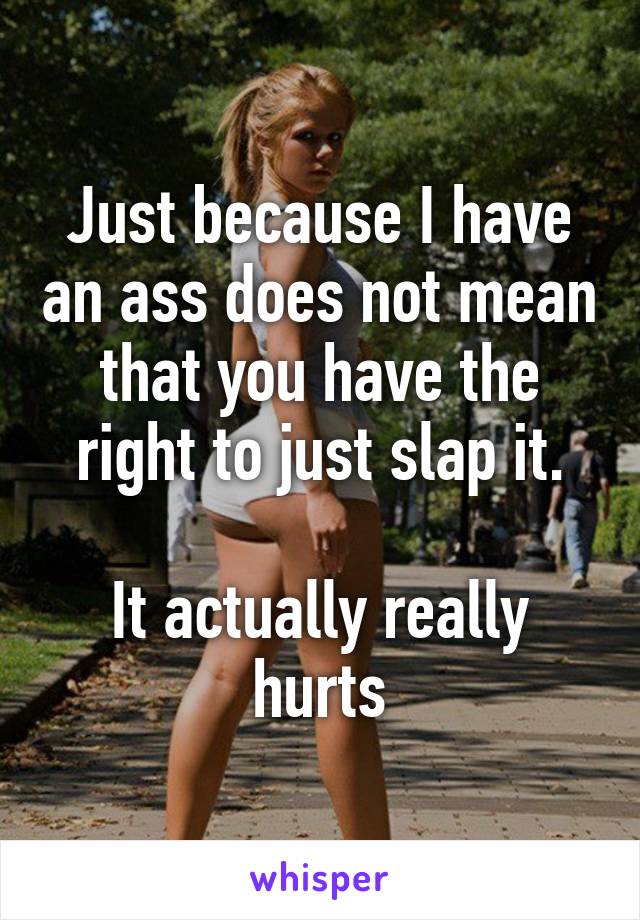 Just because I have an ass does not mean that you have the right to just slap it.

It actually really hurts