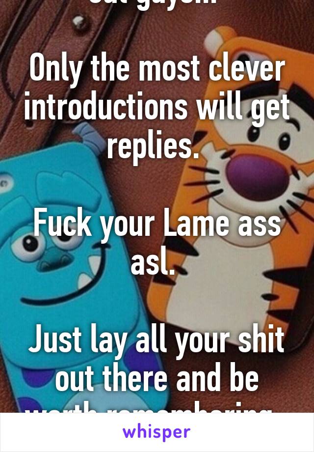 PSA... Let me Help ya out guys... 

Only the most clever introductions will get replies. 

Fuck your Lame ass asl. 

Just lay all your shit out there and be worth remembering. 

