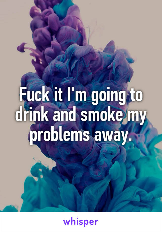 Fuck it I'm going to drink and smoke my problems away.