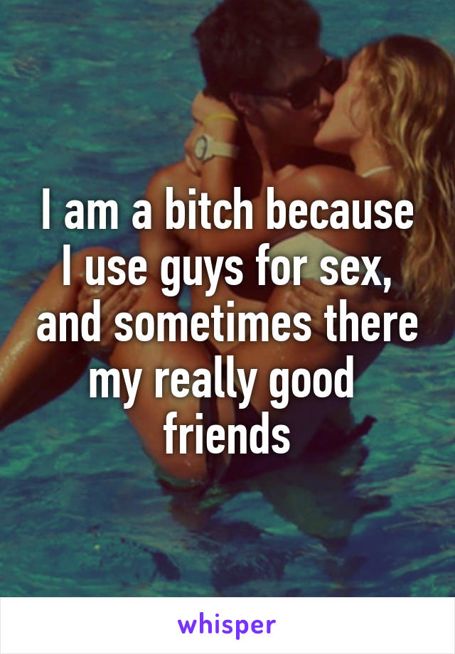 I am a bitch because I use guys for sex, and sometimes there my really good  friends