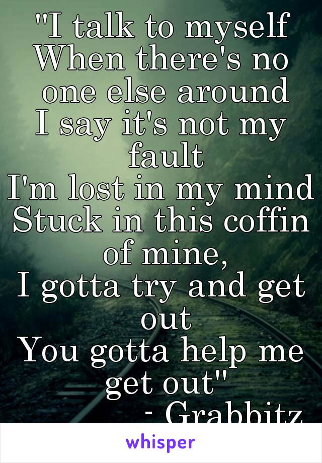 ''I talk to myself
When there's no one else around
I say it's not my fault
I'm lost in my mind
Stuck in this coffin of mine,
I gotta try and get out
You gotta help me get out''
             - Grabbitz