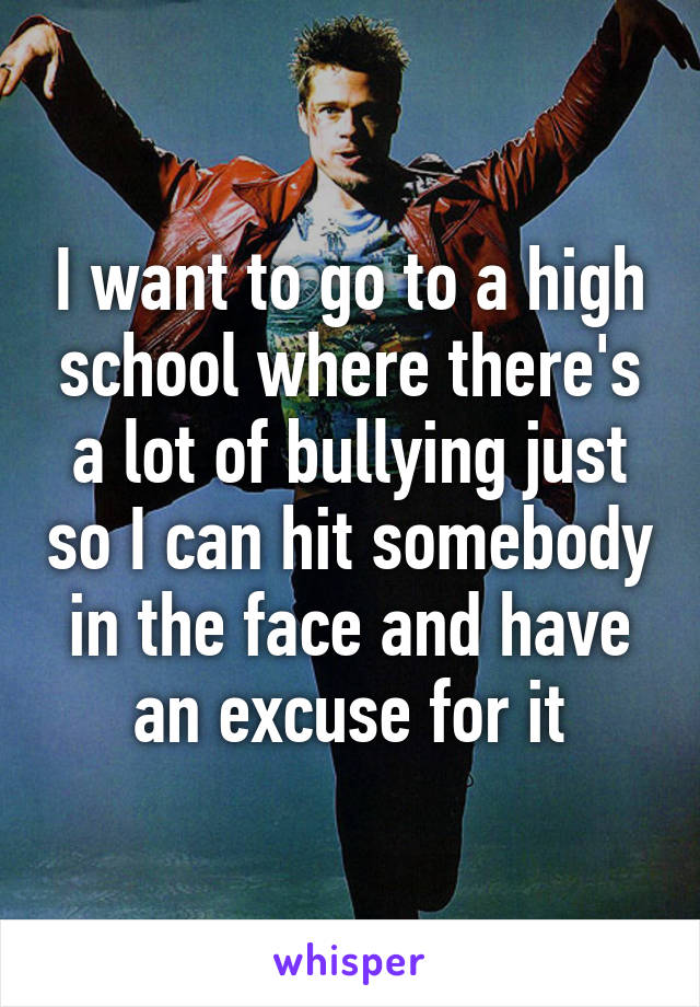 I want to go to a high school where there's a lot of bullying just so I can hit somebody in the face and have an excuse for it