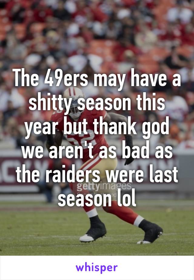 The 49ers may have a shitty season this year but thank god we aren't as bad as the raiders were last season lol