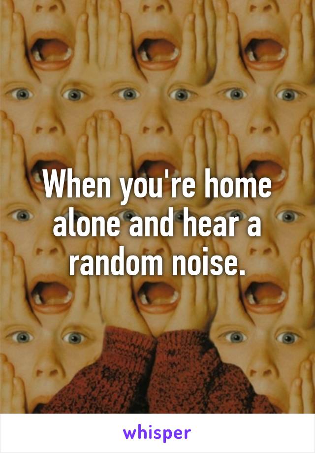 When you're home alone and hear a random noise.