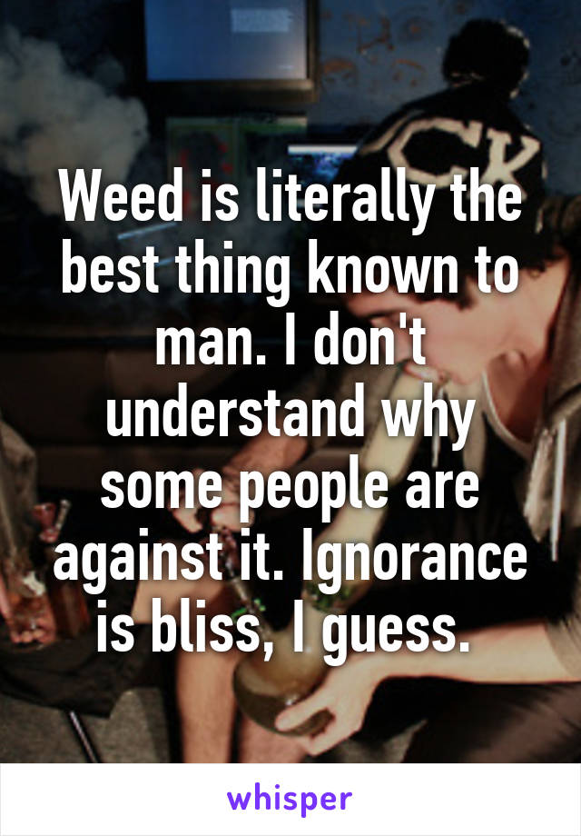 Weed is literally the best thing known to man. I don't understand why some people are against it. Ignorance is bliss, I guess. 