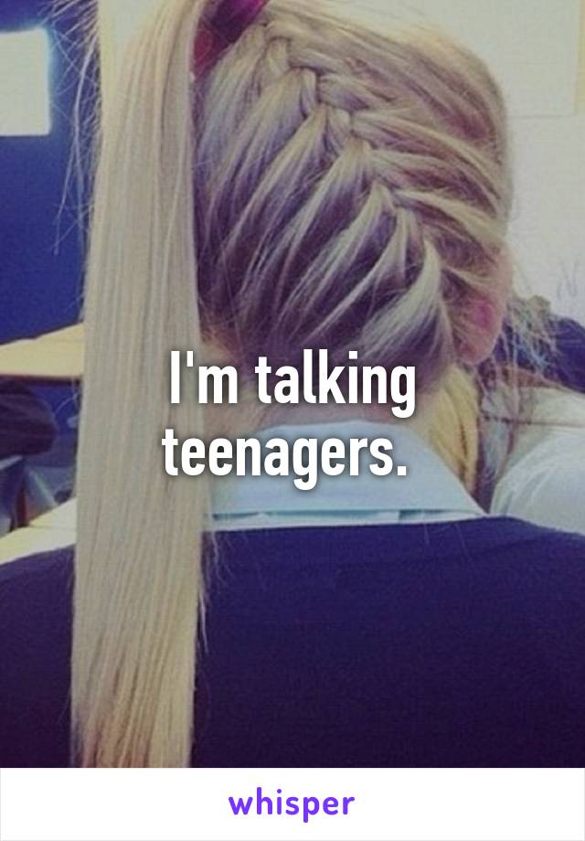 I'm talking teenagers. 