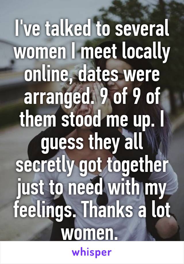 I've talked to several women I meet locally online, dates were arranged. 9 of 9 of them stood me up. I guess they all secretly got together just to need with my feelings. Thanks a lot women. 