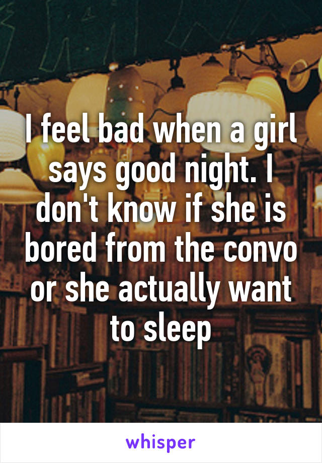 I feel bad when a girl says good night. I don't know if she is bored from the convo or she actually want to sleep