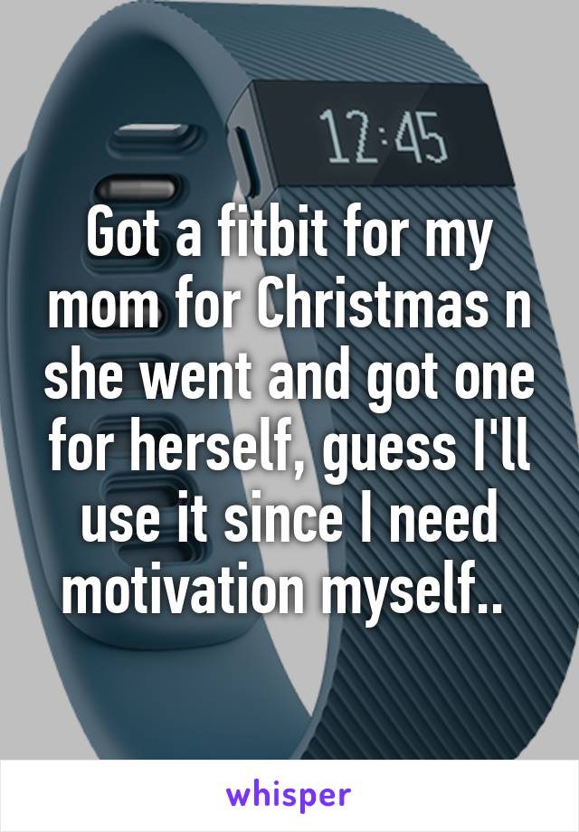 Got a fitbit for my mom for Christmas n she went and got one for herself, guess I'll use it since I need motivation myself.. 