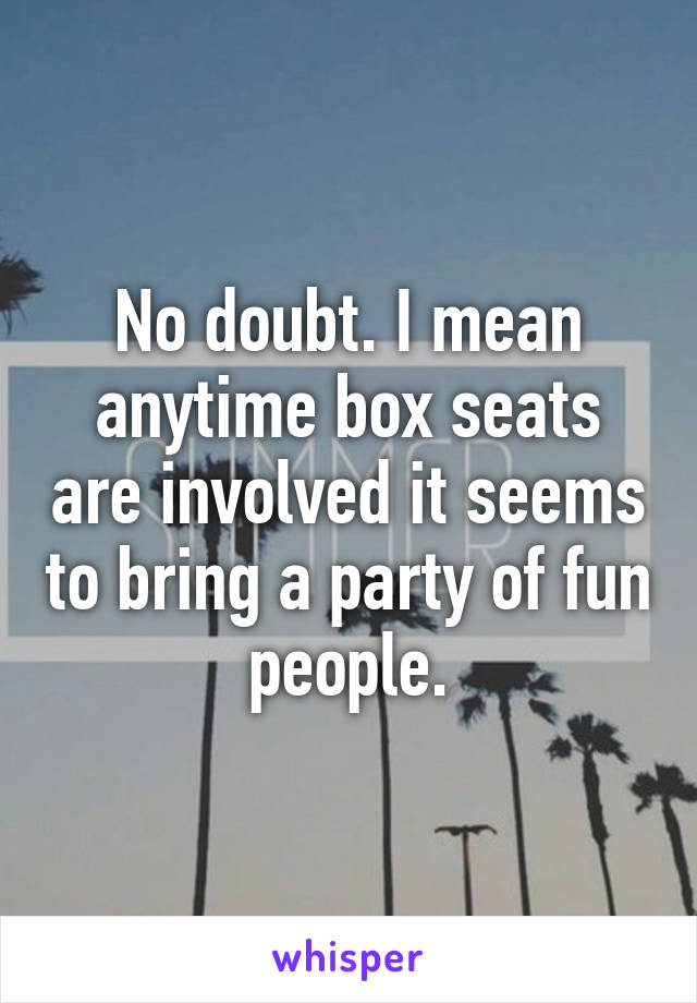 No doubt. I mean anytime box seats are involved it seems to bring a party of fun people.