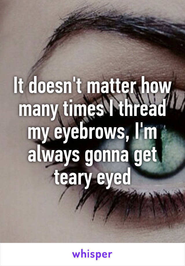 It doesn't matter how many times I thread my eyebrows, I'm always gonna get teary eyed