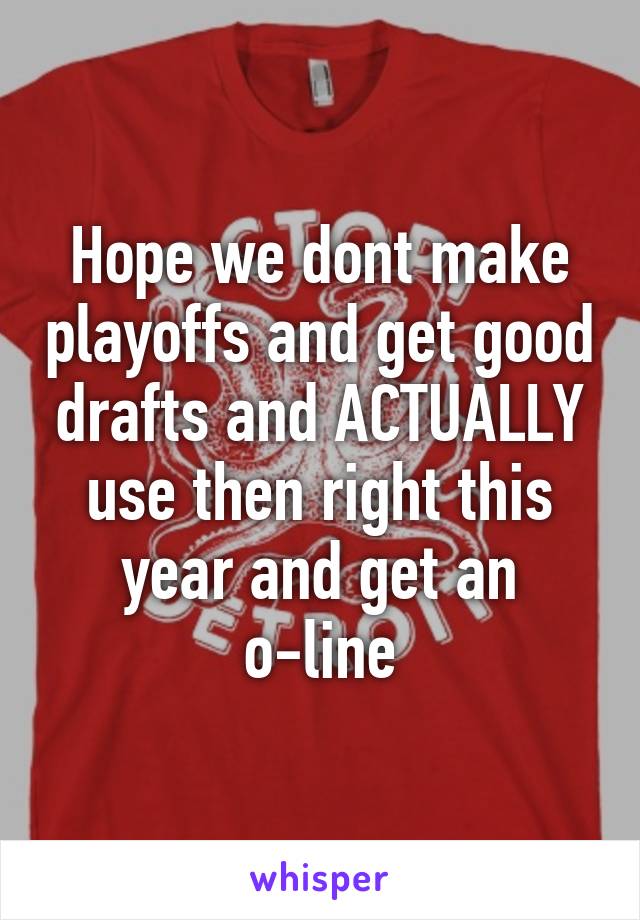 Hope we dont make playoffs and get good drafts and ACTUALLY use then right this year and get an o-line