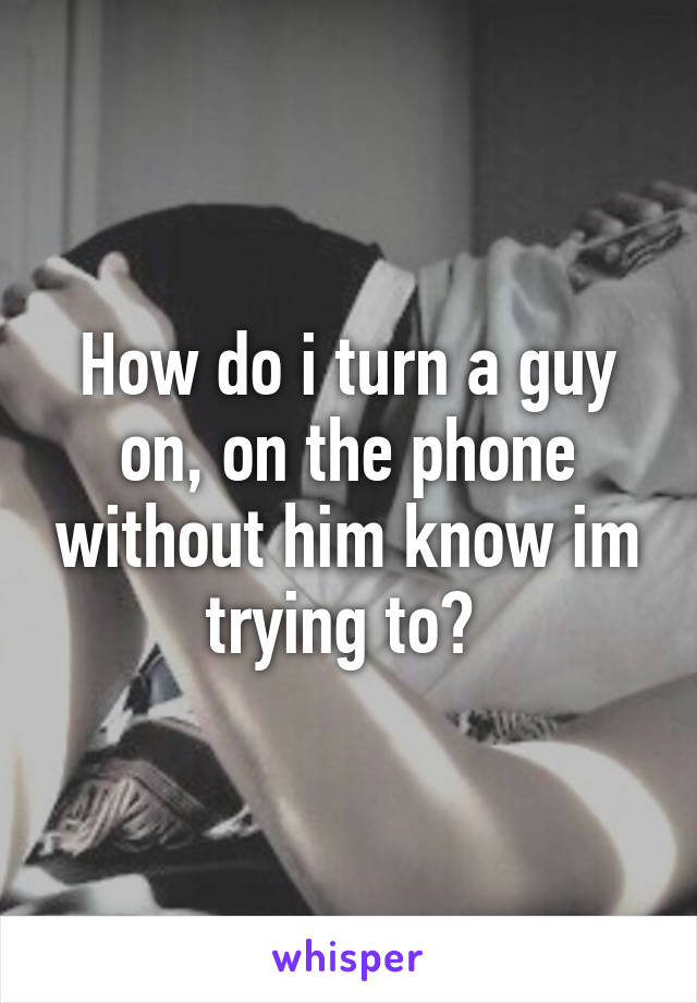 How do i turn a guy on, on the phone without him know im trying to? 