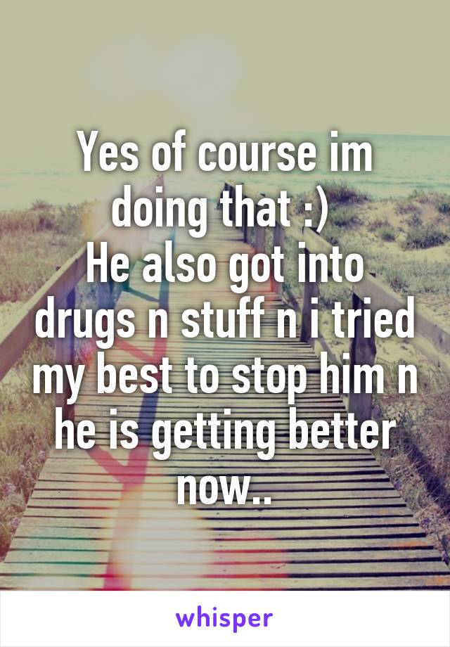 Yes of course im doing that :) 
He also got into drugs n stuff n i tried my best to stop him n he is getting better now..