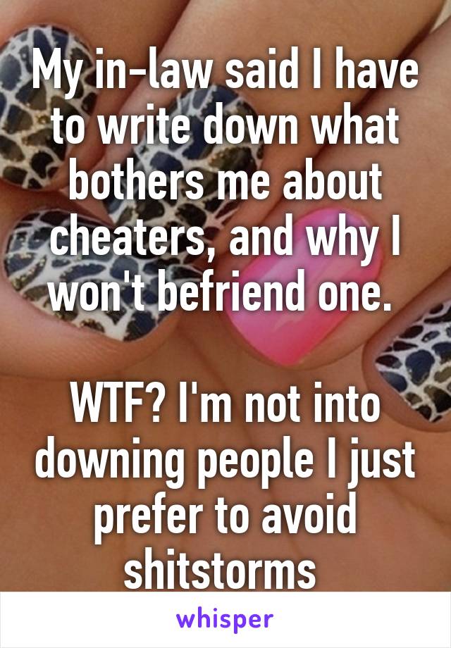 My in-law said I have to write down what bothers me about cheaters, and why I won't befriend one. 

WTF? I'm not into downing people I just prefer to avoid shitstorms 