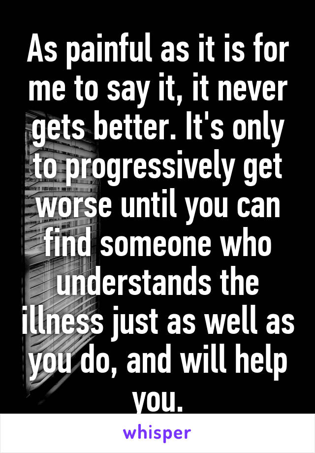 As painful as it is for me to say it, it never gets better. It's only to progressively get worse until you can find someone who understands the illness just as well as you do, and will help you.