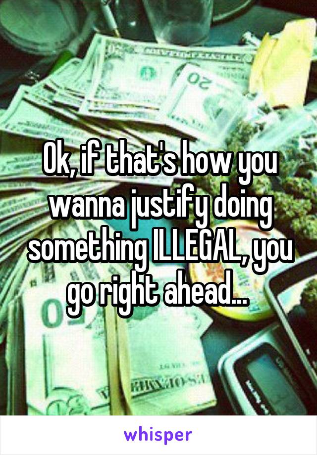 Ok, if that's how you wanna justify doing something ILLEGAL, you go right ahead... 