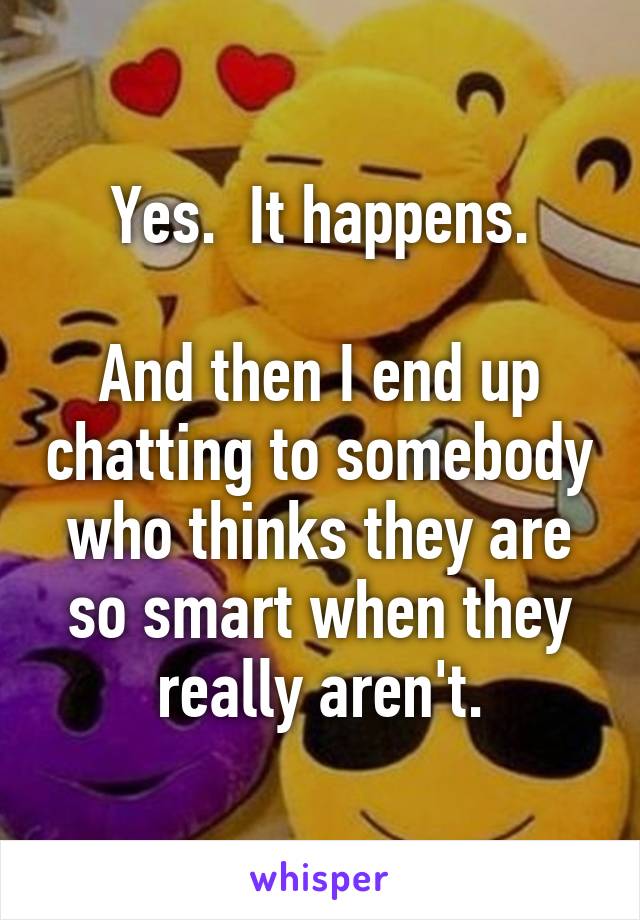 Yes.  It happens.

And then I end up chatting to somebody who thinks they are so smart when they really aren't.