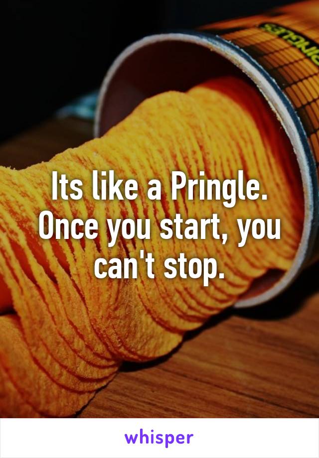 Its like a Pringle. Once you start, you can't stop.
