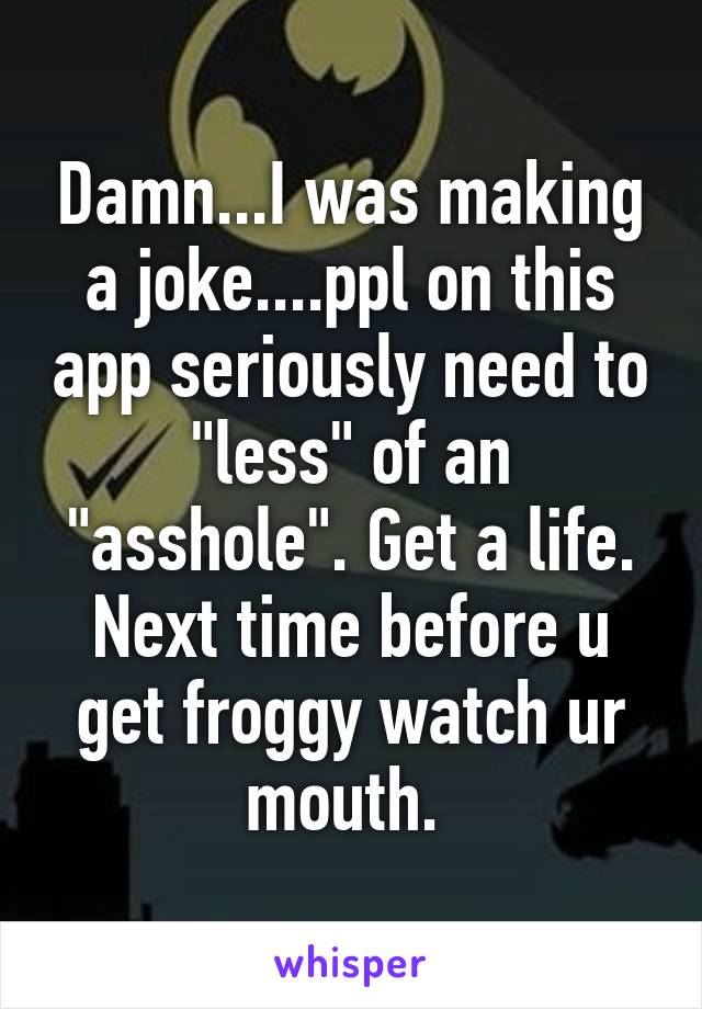 Damn...I was making a joke....ppl on this app seriously need to "less" of an "asshole". Get a life. Next time before u get froggy watch ur mouth. 