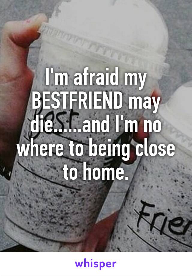 I'm afraid my BESTFRIEND may die......and I'm no where to being close to home.
