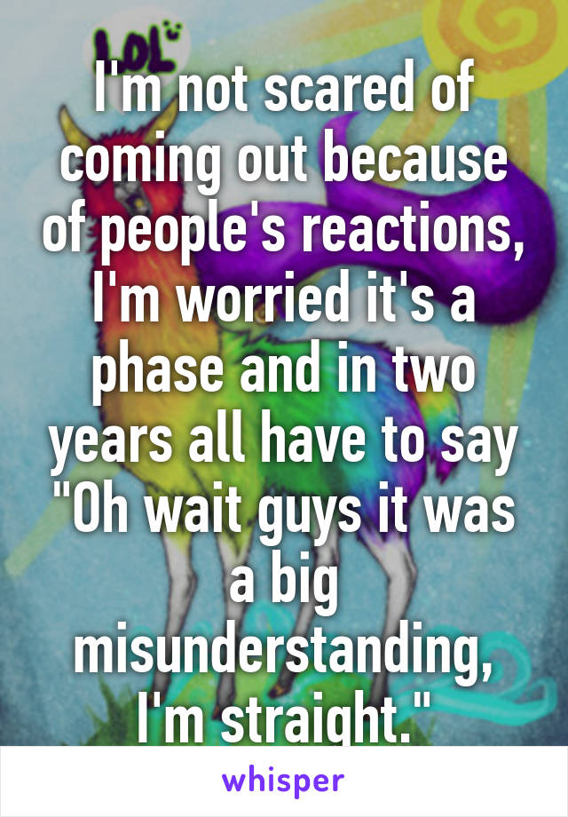 I'm not scared of coming out because of people's reactions, I'm worried it's a phase and in two years all have to say "Oh wait guys it was a big misunderstanding, I'm straight."