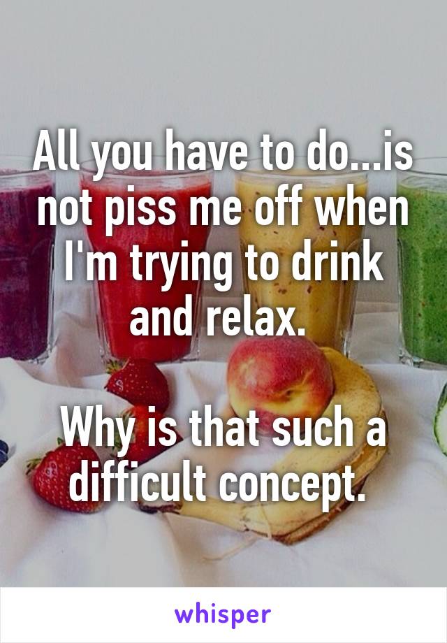 All you have to do...is not piss me off when I'm trying to drink and relax. 

Why is that such a difficult concept. 