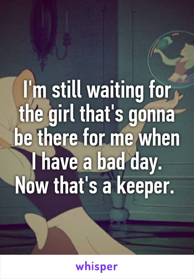 I'm still waiting for the girl that's gonna be there for me when I have a bad day. Now that's a keeper. 