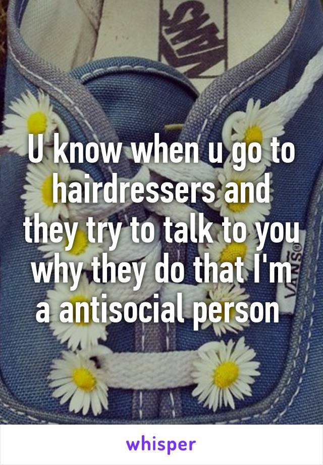 U know when u go to hairdressers and they try to talk to you why they do that I'm a antisocial person 