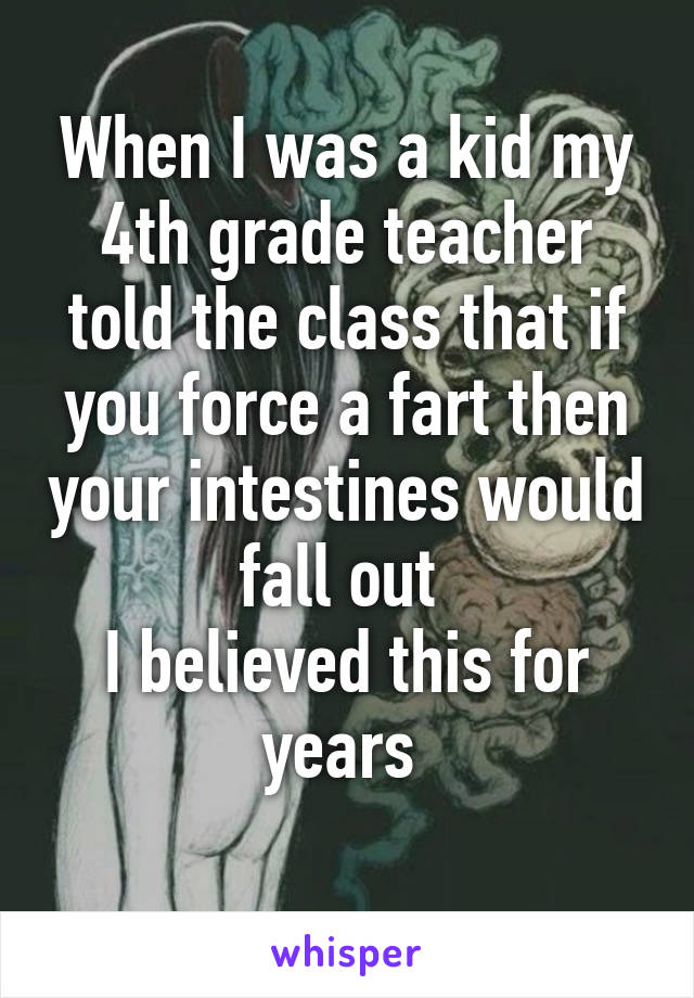 When I was a kid my 4th grade teacher told the class that if you force a fart then your intestines would fall out 
I believed this for years 
