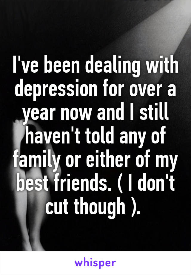 I've been dealing with depression for over a year now and I still haven't told any of family or either of my best friends. ( I don't cut though ). 