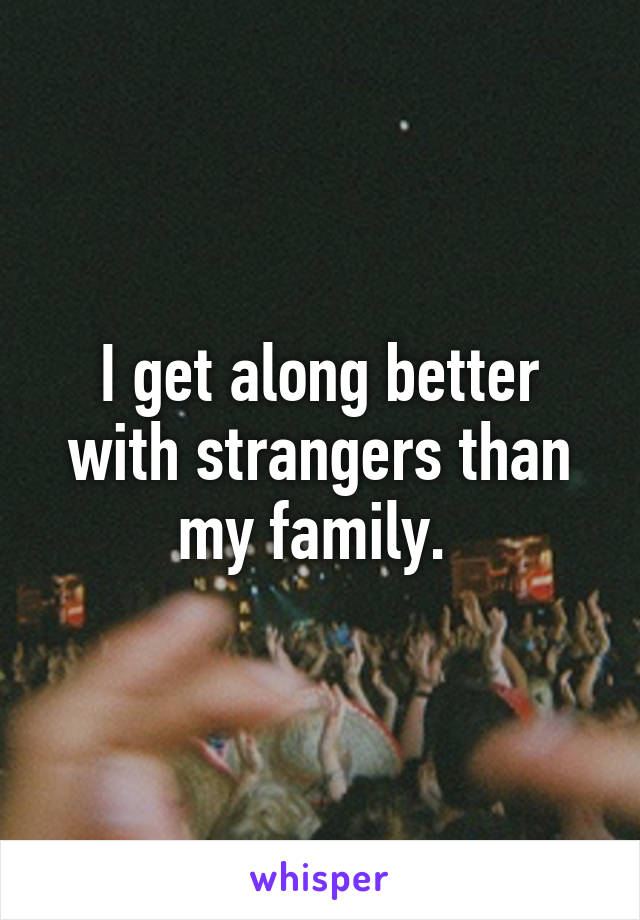 I get along better with strangers than my family. 