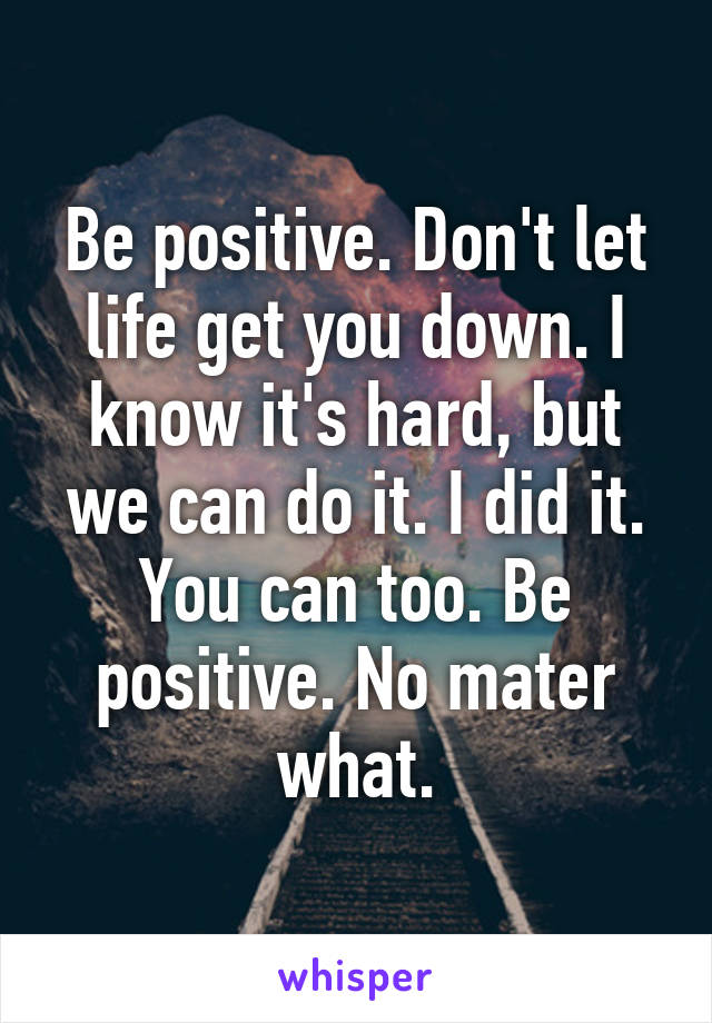 Be positive. Don't let life get you down. I know it's hard, but we can do it. I did it. You can too. Be positive. No mater what.