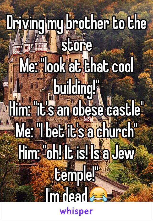 Driving my brother to the store
Me: "look at that cool building!"
Him: "it's an obese castle"
Me: "I bet it's a church"
Him: "oh! It is! Is a Jew temple!"
I'm dead😂