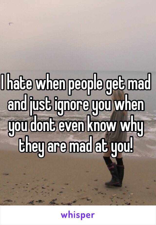 I hate when people get mad and just ignore you when you dont even know why they are mad at you!