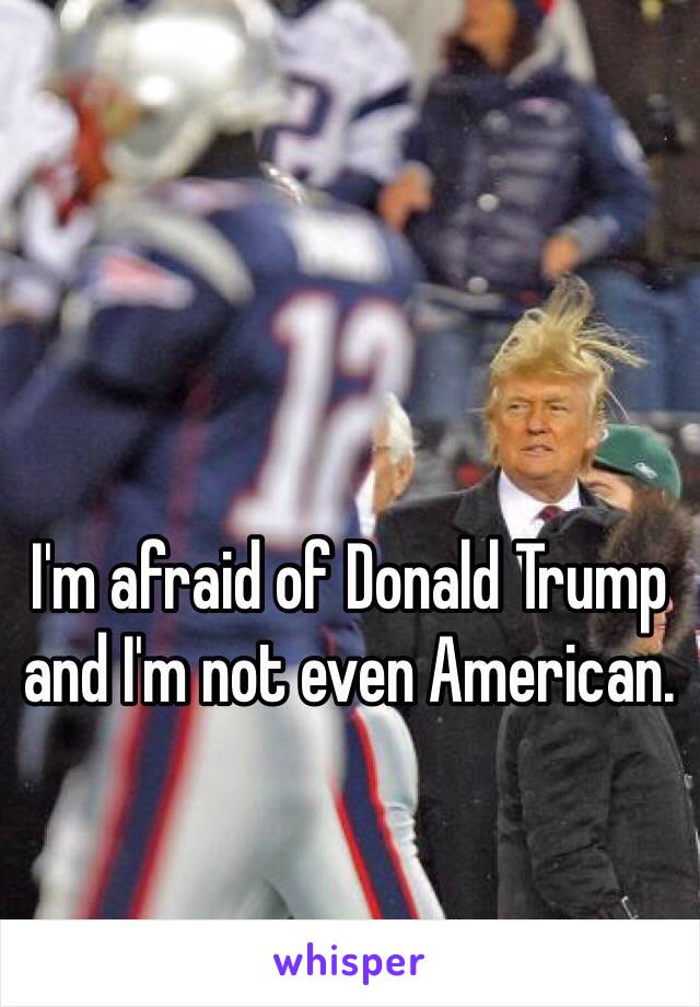 I'm afraid of Donald Trump and I'm not even American.