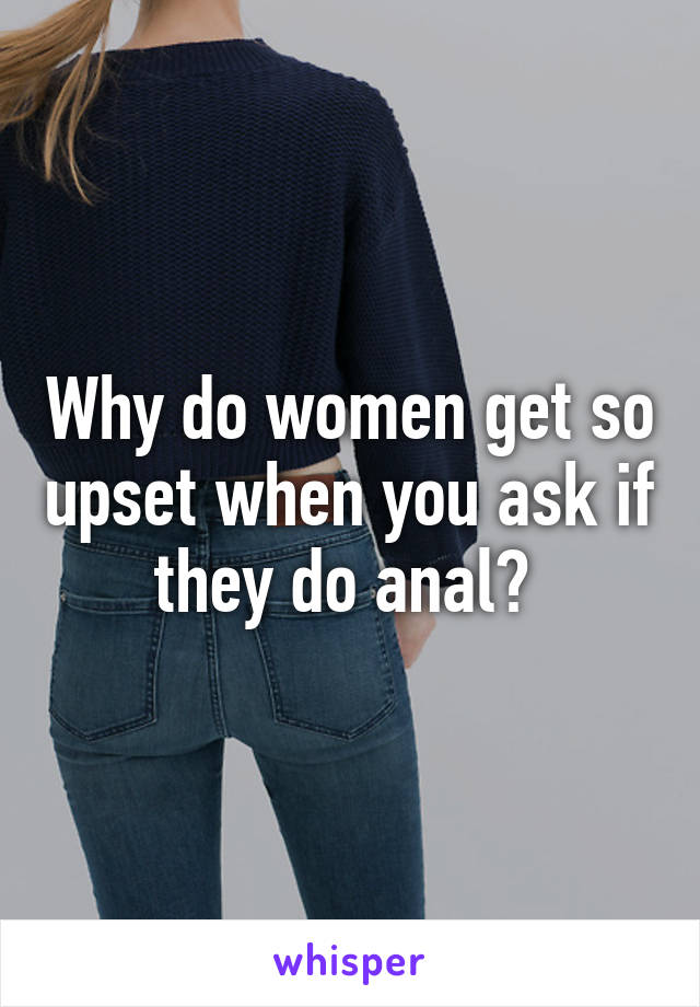 Why do women get so upset when you ask if they do anal? 