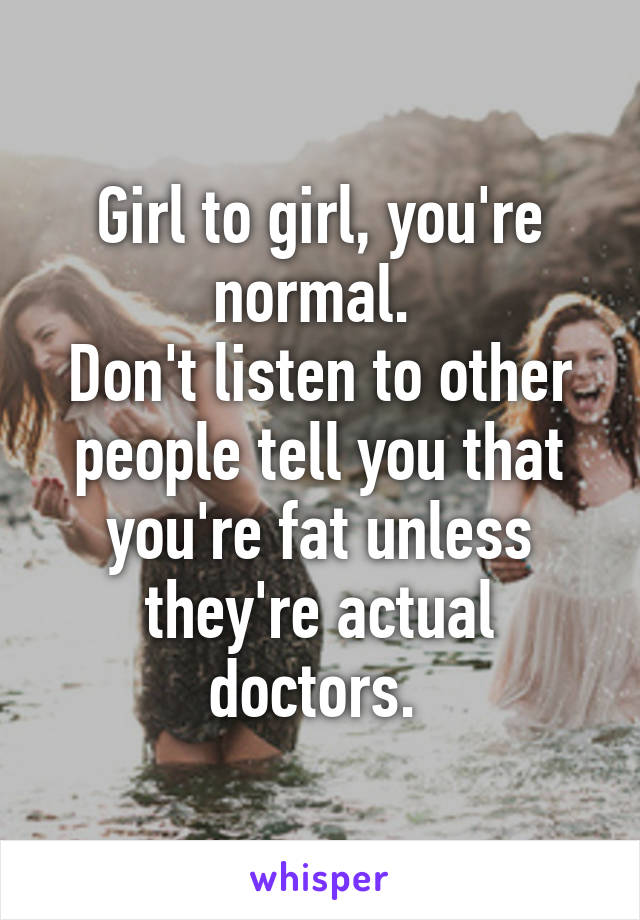 Girl to girl, you're normal. 
Don't listen to other people tell you that you're fat unless they're actual doctors. 
