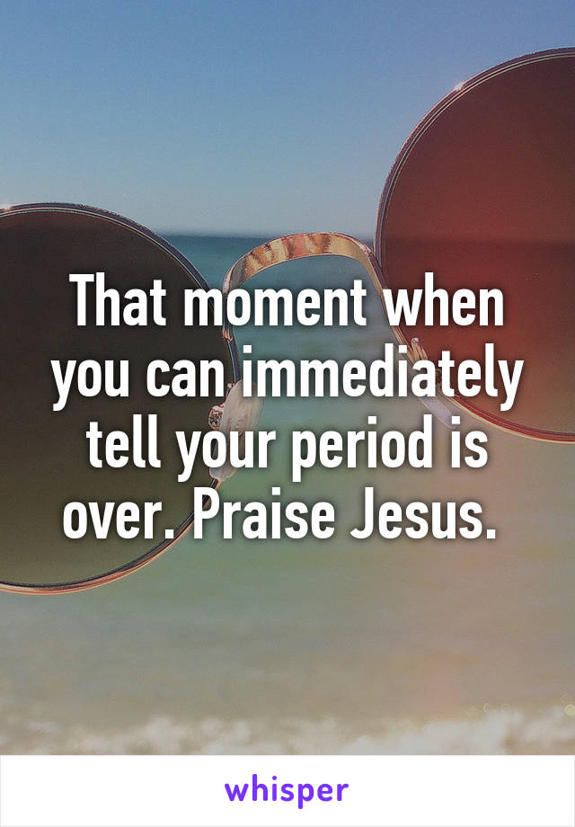 That moment when you can immediately tell your period is over. Praise Jesus. 