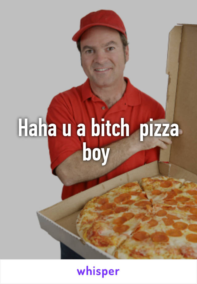 Haha u a bitch  pizza boy 