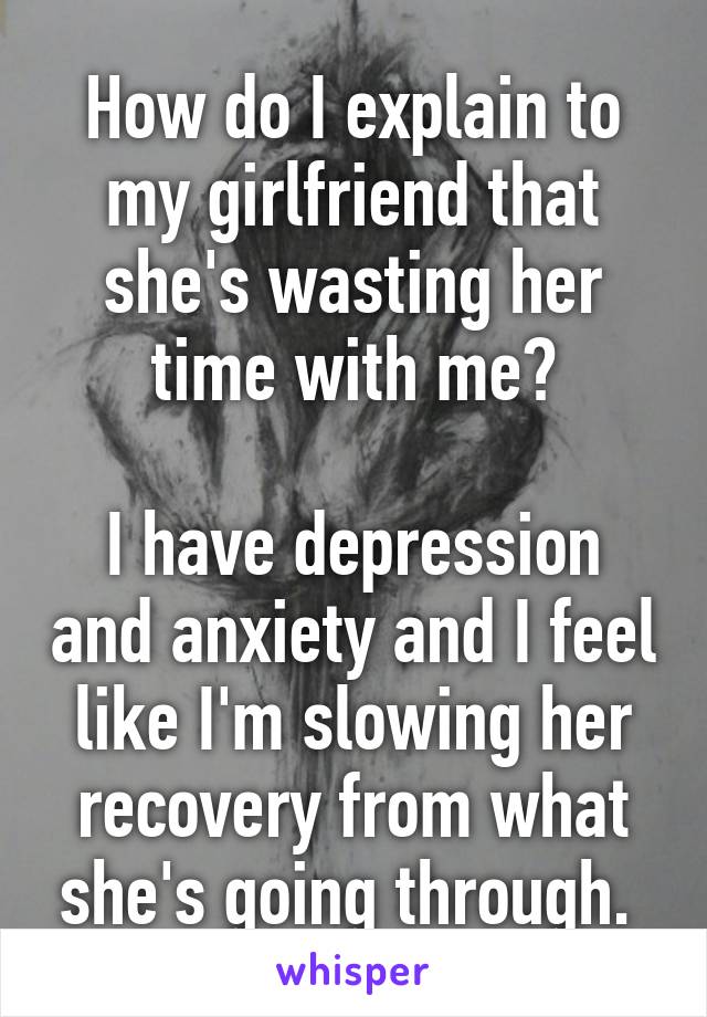 How do I explain to my girlfriend that she's wasting her time with me?

I have depression and anxiety and I feel like I'm slowing her recovery from what she's going through. 