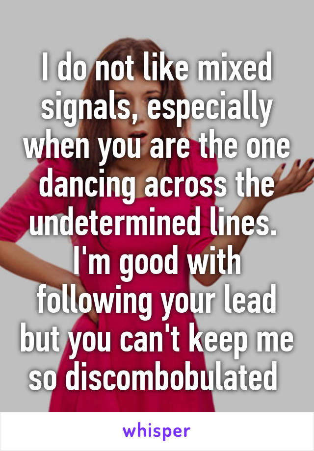 I do not like mixed signals, especially when you are the one dancing across the undetermined lines. 
I'm good with following your lead but you can't keep me so discombobulated 