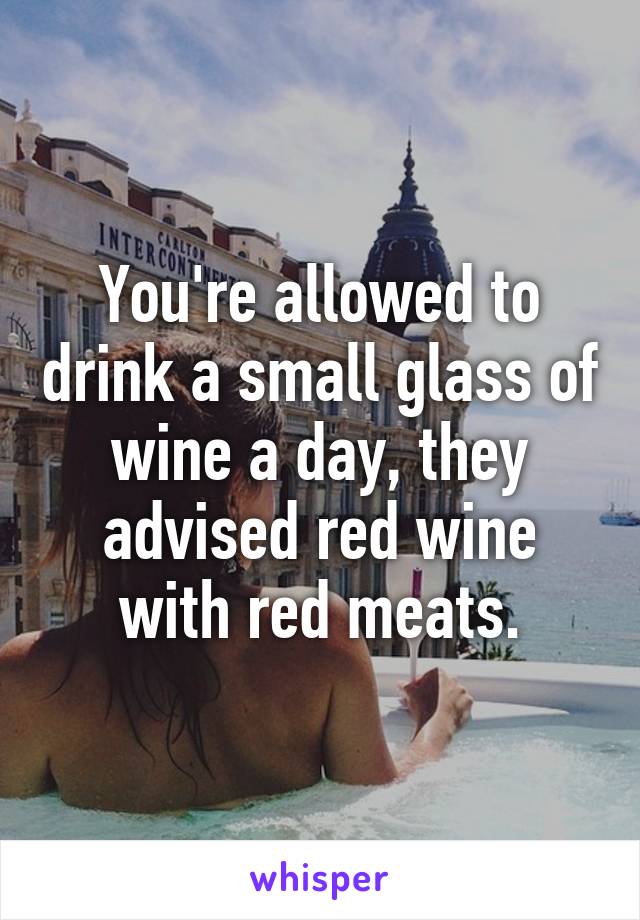 You're allowed to drink a small glass of wine a day, they advised red wine with red meats.